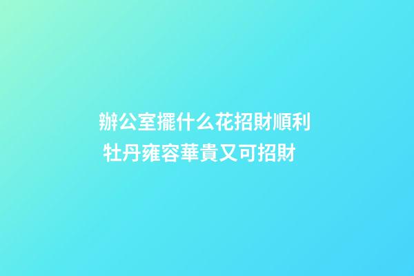 辦公室擺什么花招財順利  牡丹雍容華貴又可招財